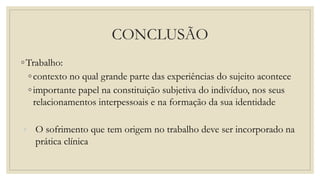 CONCLUSÃO
◦Trabalho:
◦contexto no qual grande parte das experiências do sujeito acontece
◦importante papel na constituição subjetiva do indivíduo, nos seus
relacionamentos interpessoais e na formação da sua identidade
◦ O sofrimento que tem origem no trabalho deve ser incorporado na
prática clínica
 