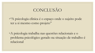 CONCLUSÃO
◦“A psicologia clínica é o espaço onde o sujeito pode
ter a si mesmo como projeto”
◦A psicologia trabalha nas questões relacionais e o
problema psicológico gerado na situação de trabalho é
relacional
 