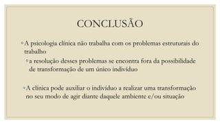 CONCLUSÃO
◦A psicologia clínica não trabalha com os problemas estruturais do
trabalho
◦a resolução desses problemas se encontra fora da possibilidade
de transformação de um único indivíduo
A clínica pode auxiliar o indivíduo a realizar uma transformação
no seu modo de agir diante daquele ambiente e/ou situação
 