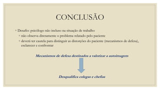 CONCLUSÃO
◦ Desafio: psicólogo não incluso na situação de trabalho
◦ não observa diretamente o problema relatado pelo paciente
◦ deverá ter cautela para distinguir as distorções do paciente (mecanismos de defesa),
esclarecer e confrontar
Mecanismos de defesa destinados a valorizar a autoimagem
Desqualifica colegas e chefias
 