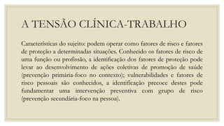 A TENSÃO CLÍNICA-TRABALHO
Características do sujeito: podem operar como fatores de risco e fatores
de proteção a determinadas situações. Conhecido os fatores de risco de
uma função ou profissão, a identificação dos fatores de proteção pode
levar ao desenvolvimento de ações coletivas de promoção de saúde
(prevenção primária-foco no contexto); vulnerabilidades e fatores de
risco pessoais são conhecidos, a identificação precoce destes pode
fundamentar uma intervenção preventiva com grupo de risco
(prevenção secundária-foco na pessoa).
 