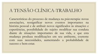 A TENSÃO CLÍNICA-TRABALHO
Características do processo de mudança na psicoterapia: novas
associações, ressignificar novos eventos importantes na
história pessoal e de atribuir novos significados às situações e
experiências, possibilidade do sujeito modificar sua conduta
diante de situações importantes de sua vida, e que esta
mudança produza modificações em seu ambiente, coerente
com suas necessidades, aumentando a probabilidade de
sucesso e bem-estar.
 