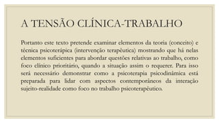 A TENSÃO CLÍNICA-TRABALHO
Portanto este texto pretende examinar elementos da teoria (conceito) e
técnica psicoterápica (intervenção terapêutica) mostrando que há nelas
elementos suficientes para abordar questões relativas ao trabalho, como
foco clínico prioritário, quando a situação assim o requerer. Para isso
será necessário demonstrar como a psicoterapia psicodinâmica está
preparada para lidar com aspectos contemporâneos da interação
sujeito-realidade como foco no trabalho psicoterapêutico.
 