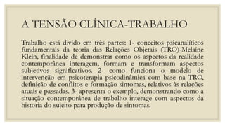 A TENSÃO CLÍNICA-TRABALHO
Trabalho está divido em três partes: 1- conceitos psicanalíticos
fundamentais da teoria das Relações Objetais (TRO)-Melaine
Klein, finalidade de demonstrar como os aspectos da realidade
contemporânea interagem, formam e transformam aspectos
subjetivos significativos. 2- como funciona o modelo de
intervenção em psicoterapia psicodinâmica com base na TRO,
definição de conflitos e formação sintomas, relativos às relações
atuais e passadas. 3- apresenta o exemplo, demonstrando como a
situação contemporânea de trabalho interage com aspectos da
historia do sujeito para produção de sintomas.
 