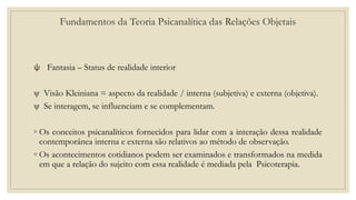 Fundamentos da Teoria Psicanalítica das Relações Objetais
ψ Fantasia – Status de realidade interior
ψ Visão Kleiniana = aspecto da realidade / interna (subjetiva) e externa (objetiva).
ψ Se interagem, se influenciam e se complementam.
◦ Os conceitos psicanalíticos fornecidos para lidar com a interação dessa realidade
contemporânea interna e externa são relativos ao método de observação.
◦ Os acontecimentos cotidianos podem ser examinados e transformados na medida
em que a relação do sujeito com essa realidade é mediada pela Psicoterapia.
 