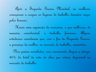Após a Segunda Guerra Mundial, as mulheres
começaram a ocupar os lugares de trabalho deixados vagos
pelos homens.
    Houve uma expansão da economia, o que melhorou, de
maneira considerável, o trabalho feminino. Alguns
estudiosos consideram que, com o fim da Segunda Guerra,
a presença da mulher, no mercado de trabalho, aumentou.
   Nos países socialistas, esse crescimento chegou a atingir
46% do total da mão de obra que estava disponível no
mercado de trabalho.
 