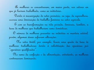 As mulheres se concentraram, em maior parte, nos setores em
que já haviam trabalhado, como as indústrias.
    Devido à mecanização do setor primário, ou seja, da agricultura,
ocorreu uma diminuição do trabalho feminino no setor agrícola.
     E com as transformações na vida privada, diminuiu, também, a
taxa de mulheres que trabalhavam como domésticas.
   O número de mulheres presentes na indústria se manteve estável,
porém, algumas áreas sofreram alterações.
      No setor têxtil, por exemplo, houve uma queda da taxa de
mulheres trabalhadoras devido à substituição das operárias por
“operários qualificados”.
   No ramo da confecção e da alimentação, entretanto, as mulheres
continuaram dominando.
 