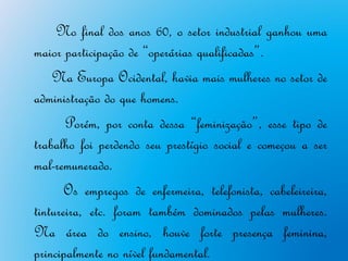 No final dos anos 60, o setor industrial ganhou uma
maior participação de “operárias qualificadas”.
    Na Europa Ocidental, havia mais mulheres no setor de
administração do que homens.
       Porém, por conta dessa “feminização”, esse tipo de
trabalho foi perdendo seu prestígio social e começou a ser
mal-remunerado.
       Os empregos de enfermeira, telefonista, cabeleireira,
tintureira, etc. foram também dominados pelas mulheres.
Na área do ensino, houve forte presença feminina,
principalmente no nível fundamental.
 