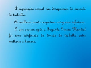 A segregação sexual não desapareceu do mercado
de trabalho.
    As mulheres ainda ocupavam categorias inferiores.
    O que ocorreu após a Segunda Guerra Mundial
foi uma redefinição da divisão do trabalho entre
mulheres e homens.
 