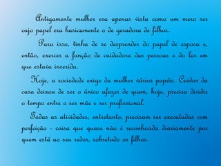Antigamente mulher era apenas vista como um mero ser
cujo papel era basicamente o de geradora de filhos.
      Para isso, tinha de se desprender do papel de esposa e,
então, exercer a função de cuidadora das pessoas e do lar em
que estava inserida.
   Hoje, a sociedade exige da mulher vários papéis. Cuidar da
casa deixou de ser o único afazer de quem, hoje, precisa dividir
o tempo entre o ser mãe e ser profissional.
   Todas as atividades, entretanto, precisam ser executadas com
perfeição - coisa que quase não é reconhecida diariamente por
quem está ao seu redor, sobretudo os filhos.
 