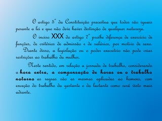 O artigo 5º da Constituição preceitua que todos são iguais
perante a lei e que não deve haver distinção de qualquer natureza.
          O inciso XXX do artigo 7º proíbe diferença de exercício de
funções, de critérios de admissão e de salários, por motivo de sexo.
    Diante disso, a legislação ou o poder executivo não pode criar
restrições ao trabalho da mulher.
       Neste sentido, em relação a jornada de trabalho, considerando
a hora extra, a compensação de horas ou o trabalho
noturno as regras são as mesmas aplicadas ao homens, com
exceção do trabalho da gestante e da lactante como será visto mais
adiante.
 