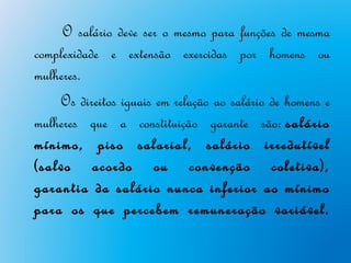  O salário deve ser o mesmo para funções de mesma
complexidade e extensão exercidas por homens ou
mulheres. 
     Os direitos iguais em relação ao salário de homens e
mulheres que a constituição garante são: salário
mínimo, piso salarial, salário irredutível
(salvo acordo ou convenção coletiva),
garantia da salário nunca inferior ao mínimo
para os que percebem remuneração variável.
 