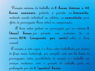 Duração máxima do trabalho de 8 horas diárias e 44
horas semanais, podendo a jornada ser diminuída,
mediante acordo individual ou coletivo, ou aumentada, para
efeito de prorrogação (hora extra) ou compensação.
      A hora extra poderá ser prorrogada por no máximo 2
(duas) horas por jornada, com acréscimo de, no
mínimo 50% (cinquenta por cento) sobre a hora
normal.
  A exceção a esta regra é a hora extra trabalhada por motivo
de força maior (catástrofe, por exemplo) onde não há limite de
prorrogação; outra possibilidade de exceção é o trabalho em
serviços inadiáveis onde a jornada de trabalho pode ser
prolongada por até 4 (quatro) horas.
 