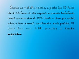Quanto ao trabalho noturno, a partir das 22 horas
até às 05 horas do dia seguinte a jornada trabalhada
deverá ser acrescida de 25% (vinte e cinco por cento)
sobre a hora normal, considerando, neste período, 01
(uma) hora como de 52 minutos e trinta
segundos.
 