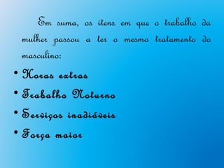 Em suma, os itens em que o trabalho da
  mulher passou a ter o mesmo tratamento do
  masculino:
• Horas extras
• Trabalho Noturno
• Serviços inadiáveis
• Força maior
 