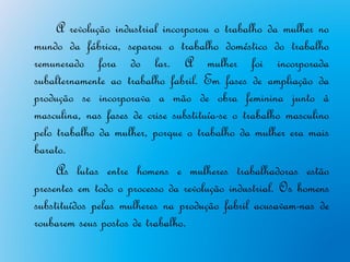 A revolução industrial incorporou o trabalho da mulher no
mundo da fábrica, separou o trabalho doméstico do trabalho
remunerado fora do lar. A mulher foi incorporada
subalternamente ao trabalho fabril. Em fases de ampliação da
produção se incorporava a mão de obra feminina junto à
masculina, nas fases de crise substituía-se o trabalho masculino
pelo trabalho da mulher, porque o trabalho da mulher era mais
barato.
     As lutas entre homens e mulheres trabalhadoras estão
presentes em todo o processo da revolução industrial. Os homens
substituídos pelas mulheres na produção fabril acusavam-nas de
roubarem seus postos de trabalho.
 