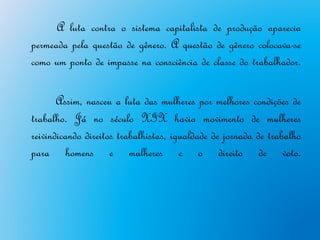 A luta contra o sistema capitalista de produção aparecia
permeada pela questão de gênero. A questão de gênero colocava-se
como um ponto de impasse na consciência de classe do trabalhador.

       Assim, nasceu a luta das mulheres por melhores condições de
trabalho. Já no século XIX havia movimento de mulheres
reivindicando direitos trabalhistas, igualdade de jornada de trabalho
para homens e mulheres e o direito de voto.
 