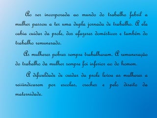 Ao ser incorporada ao mundo do trabalho fabril a
mulher passou a ter uma dupla jornada de trabalho. A ela
cabia cuidar da prole, dos afazeres domésticos e também do
trabalho remunerado.
    As mulheres pobres sempre trabalharam. A remuneração
do trabalho da mulher sempre foi inferior ao do homem.
      A dificuldade de cuidar da prole levou as mulheres a
reivindicarem por escolas, creches e pelo direito da
maternidade.
 