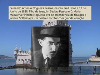 Fernando António Nogueira Pessoa, nasceu em Lisboa a 13 de
Junho de 1888, filho de Joaquim Seabra Pessoa e D. Maria
Madalena Pinheiro Nogueira, era de ascendência de fidalgos e
judeus. Solteiro era um poeta e escritor com grande vocação.
 