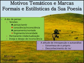 Motivos Temáticos e Marcas
    Formais e Estilísticas da Sua Poesia

‫ہ‬    A dor de pensar:
      ᴥ Tensões:
           ♠ pensar/sentir
           ♥ consciência/inconsciência
           ♣ pensamento/vontade
           ♦ fingimento/sinceridade
      ᴥ Permanente intelectualização
      ᴥ Inveja e desejo de inconsciência
                                   ‫ہ‬   A atitude de introspecção e autoanálise:
                                        ᴥ Estranheza de si próprio
                                        ᴥ Desconhecimento do ‘eu’


 Motivos
Temáticos
 