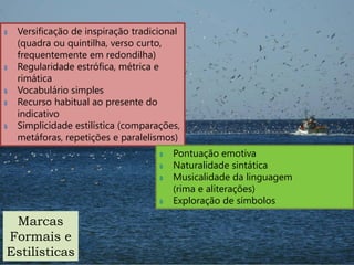 ‫ہ‬   Versificação de inspiração tradicional
    (quadra ou quintilha, verso curto,
    frequentemente em redondilha)
‫ہ‬   Regularidade estrófica, métrica e
    rimática
‫ہ‬   Vocabulário simples
‫ہ‬   Recurso habitual ao presente do
    indicativo
‫ہ‬   Simplicidade estilística (comparações,
    metáforas, repetições e paralelismos)
                                     ‫ہ‬   Pontuação emotiva
                                     ‫ہ‬   Naturalidade sintática
                                     ‫ہ‬   Musicalidade da linguagem
                                         (rima e aliterações)
                                     ‫ہ‬   Exploração de símbolos

 Marcas
Formais e
Estilísticas
 