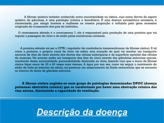 A fibrose quística também conhecida como mucoviscidose ou cística, cujo nome deriva do aspeto
quístico do pâncreas, é uma patologia crónica e hereditária. É uma doença autossômica recessiva, é
caraterizada, por atingir homens e mulheres na mesma proporção e induzida pelo gene recessivo
originado do cruzamento dos pais do indivíduo.

  O cromossoma afetado é o cromossoma 7, ele é responsável pela produção de uma proteína que vai
regular a passagem do cloro e de sódio pelas membranas celulares.



     A proteína afetada vai ser a CFTR ( regulador de condutância transmembranar de fibrose cística). E tal
como a proteína, o próprio canal de cloro vai sofrer uma mutação do qual vai resultar um transporte
anormal de iões de cloro através dos ductos das células sudoríparas e da superfície epitelial das células
da muscosa. Vai ocorrer então um transporte dos iões do cloro através das glândulas exócrinas opicais,
resultando dessa anormalidade, permeabilidade diminuída ao cloro, fazendo com que o muco da fibrose
cística fique cerca de 30 a 60 vezes mais viscoso. A água por sua vez, como vai seguir o movimento do
sódio de volta ao interiror da célula, vai provocar um ressecamento do fluído extracelular que se encontra
no interior do ducto da glândula exócrina.



     A fibrose cística engloba-se num grupo de patologias denominadas DPOC (doença
pulmonar obstrutiva crónica) que se caraterizam por haver uma obstrução crónica das
vias aéreas, diminuindo a capacidade de ventilação.




                Descrição da doença
 