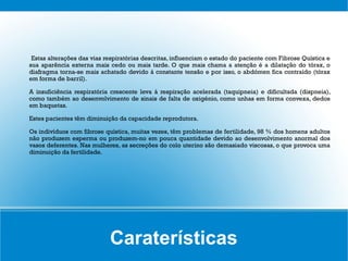 Estas alterações das vias respiratórias descritas, influenciam o estado do paciente com Fibrose Quística e
sua aparência externa mais cedo ou mais tarde. O que mais chama a atenção é a dilatação do tórax, o
diafragma torna-se mais achatado devido à constante tensão e por isso, o abdómen fica contraído (tórax
em forma de barril).

A insuficiência respiratória crescente leva à respiração acelerada (taquipneia) e dificultada (dispneia),
como também ao desenvolvimento de sinais de falta de oxigénio, como unhas em forma convexa, dedos
em baquetas.

Estes pacientes têm diminuição da capacidade reprodutora.

Os indivíduos com fibrose quística, muitas vezes, têm problemas de fertilidade, 98 % dos homens adultos
não produzem esperma ou produzem-no em pouca quantidade devido ao desenvolvimento anormal dos
vasos deferentes. Nas mulheres, as secreções do colo uterino são demasiado viscosas, o que provoca uma
diminuição da fertilidade.




                            Caraterísticas
 