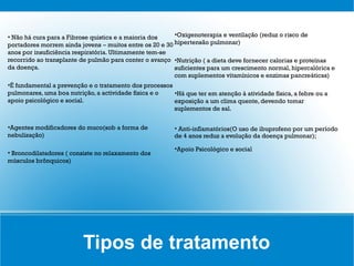 • Não há cura para a Fibrose quistica e a maioria dos    •Oxigenoterapia e ventilação (reduz o risco de
portadores morrem ainda jovens ― muitos entre os 20 e 30 hipertensão pulmonar)
anos por insuficiência respiratória. Ultimamente tem-se
recorrido ao transplante de pulmão para conter o avanço •Nutrição ( a dieta deve fornecer calorias e proteínas
da doença.                                               suficientes para um crescimento normal, hipercalórica e
                                                         com suplementos vitamínicos e enzimas pancreáticas)
•É fundamental a prevenção e o tratamento dos processos
pulmonares, uma boa nutrição, a actividade física e o   •Há que ter em atenção à atividade física, a febre ou a
apoio psicológico e social.                             exposição a um clima quente, devendo tomar
                                                        suplementos de sal.


•Agentes modificadores do muco(sob a forma de            • Anti-inflamatórios(O uso de ibuprofeno por um período
nebulização)                                             de 4 anos reduz a evolução da doença pulmonar);

                                                         •Apoio Psicológico e social
• Broncodilatadores ( consiste no relaxamento dos
músculos brônquicos)




                          Tipos de tratamento
 