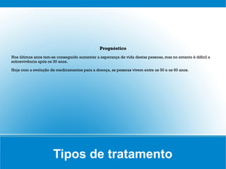 Prognóstico
Nos últimos anos tem-se conseguido aumentar a esperança de vida destas pessoas, mas no entanto é difícil a
sobrevivência após os 30 anos.

Hoje com a evolução de medicamentos para a doença, as pessoas vivem entre os 50 e os 60 anos.




                      Tipos de tratamento
 