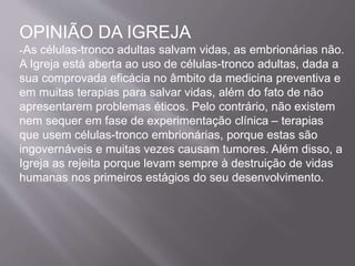 OPINIÃO DA IGREJA 
-As células-tronco adultas salvam vidas, as embrionárias não. 
A Igreja está aberta ao uso de células-tronco adultas, dada a 
sua comprovada eficácia no âmbito da medicina preventiva e 
em muitas terapias para salvar vidas, além do fato de não 
apresentarem problemas éticos. Pelo contrário, não existem 
nem sequer em fase de experimentação clínica – terapias 
que usem células-tronco embrionárias, porque estas são 
ingovernáveis e muitas vezes causam tumores. Além disso, a 
Igreja as rejeita porque levam sempre à destruição de vidas 
humanas nos primeiros estágios do seu desenvolvimento. 
 