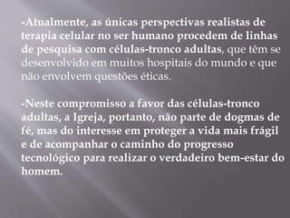 -Atualmente, as únicas perspectivas realistas de 
terapia celular no ser humano procedem de linhas 
de pesquisa com células-tronco adultas, que têm se 
desenvolvido em muitos hospitais do mundo e que 
não envolvem questões éticas. 
-Neste compromisso a favor das células-tronco 
adultas, a Igreja, portanto, não parte de dogmas de 
fé, mas do interesse em proteger a vida mais frágil 
e de acompanhar o caminho do progresso 
tecnológico para realizar o verdadeiro bem-estar do 
homem. 
 