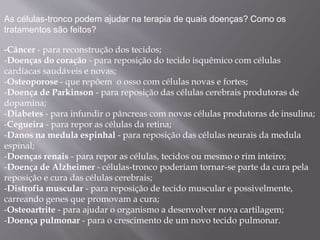 As células-tronco podem ajudar na terapia de quais doenças? Como os 
tratamentos são feitos? 
-Câncer - para reconstrução dos tecidos; 
-Doenças do coração - para reposição do tecido isquêmico com células 
cardíacas saudáveis e novas; 
-Osteoporose - que repõem o osso com células novas e fortes; 
-Doença de Parkinson - para reposição das células cerebrais produtoras de 
dopamina; 
-Diabetes - para infundir o pâncreas com novas células produtoras de insulina; 
-Cegueira - para repor as células da retina; 
-Danos na medula espinhal - para reposição das células neurais da medula 
espinal; 
-Doenças renais - para repor as células, tecidos ou mesmo o rim inteiro; 
-Doença de Alzheimer - células-tronco poderiam tornar-se parte da cura pela 
reposição e cura das células cerebrais; 
-Distrofia muscular - para reposição de tecido muscular e possivelmente, 
carreando genes que promovam a cura; 
-Osteoartrite - para ajudar o organismo a desenvolver nova cartilagem; 
-Doença pulmonar - para o crescimento de um novo tecido pulmonar. 
