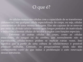O que é? 
As células-tronco são células com a capacidade de se transformar 
(diferenciar) em qualquer célula especializada do corpo, ou seja, células 
características de uma mesma linhagem. Elas são capazes de se renovar 
por meio da divisão celular mesmo após longos períodos de inatividade 
e induzidas a formar células de tecidos e órgãos com funções especiais. 
Diferente de outras células do corpo, como as células 
musculares, do sangue ou do cérebro, que normalmente não se 
reproduzem, células-tronco podem se replicar várias vezes. Isso 
significa que a partir de uma cultura de células-tronco é possível 
produzir milhares. Contudo, os pesquisadores ainda não têm 
conhecimento vasto do que induz a proliferação e auto renovação 
dessas estruturas. 
 