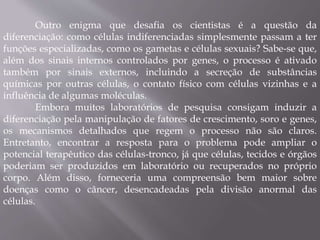 Outro enigma que desafia os cientistas é a questão da 
diferenciação: como células indiferenciadas simplesmente passam a ter 
funções especializadas, como os gametas e células sexuais? Sabe-se que, 
além dos sinais internos controlados por genes, o processo é ativado 
também por sinais externos, incluindo a secreção de substâncias 
químicas por outras células, o contato físico com células vizinhas e a 
influência de algumas moléculas. 
Embora muitos laboratórios de pesquisa consigam induzir a 
diferenciação pela manipulação de fatores de crescimento, soro e genes, 
os mecanismos detalhados que regem o processo não são claros. 
Entretanto, encontrar a resposta para o problema pode ampliar o 
potencial terapêutico das células-tronco, já que células, tecidos e órgãos 
poderiam ser produzidos em laboratório ou recuperados no próprio 
corpo. Além disso, forneceria uma compreensão bem maior sobre 
doenças como o câncer, desencadeadas pela divisão anormal das 
células. 
 