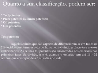 Quanto a sua classificação, podem ser: 
* Totipotentes: 
* Pluri potentes ou multi potentes: 
* Oligotentes: 
* Uni potentes: 
Totipotentes: 
Aquelas células que são capazes de diferenciarem-se em todos os 
216 tecidos que formam o corpo humano, incluindo a placenta e anexos 
embrionários. As células totipotentes são encontradas nos embriões nas 
primeiras fases de divisão, isto é, quando o embrião tem até 16 - 32 
células, que corresponde a 3 ou 4 dias de vida; 
 
