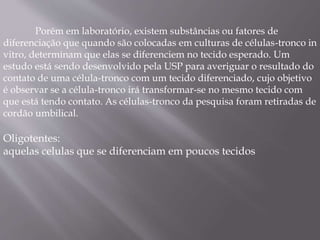 Porém em laboratório, existem substâncias ou fatores de 
diferenciação que quando são colocadas em culturas de células-tronco in 
vitro, determinam que elas se diferenciem no tecido esperado. Um 
estudo está sendo desenvolvido pela USP para averiguar o resultado do 
contato de uma célula-tronco com um tecido diferenciado, cujo objetivo 
é observar se a célula-tronco irá transformar-se no mesmo tecido com 
que está tendo contato. As células-tronco da pesquisa foram retiradas de 
cordão umbilical. 
Oligotentes: 
aquelas celulas que se diferenciam em poucos tecidos 
 