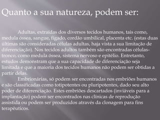Quanto a sua natureza, podem ser: 
Adultas, extraídas dos diversos tecidos humanos, tais como, 
medula óssea, sangue, fígado, cordão umbilical, placenta etc. (estas duas 
últimas são consideradas células adultas, haja vista a sua limitação de 
diferenciação). Nos tecidos adultos também são encontradas células-tronco, 
como medula óssea, sistema nervoso e epitélio. Entretanto, 
estudos demonstram que a sua capacidade de diferenciação seja 
limitada e que a maioria dos tecidos humanos não podem ser obtidas a 
partir delas. 
Embrionárias, só podem ser encontradas nos embriões humanos 
e são classificadas como totipotentes ou pluripotentes, dado seu alto 
poder de diferenciação. Estes embriões descartados (inviáveis para a 
implantação) podem ser encontrados nas clínicas de reprodução 
assistida ou podem ser produzidos através da clonagem para fins 
terapêuticos. 
 