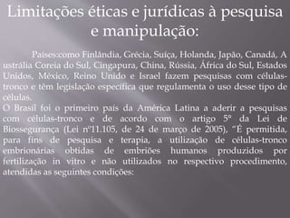 Limitações éticas e jurídicas à pesquisa 
e manipulação: 
Países:como Finlândia, Grécia, Suíça, Holanda, Japão, Canadá, A 
ustrália Coreia do Sul, Cingapura, China, Rússia, África do Sul, Estados 
Unidos, México, Reino Unido e Israel fazem pesquisas com células-tronco 
e têm legislação específica que regulamenta o uso desse tipo de 
células. 
O Brasil foi o primeiro país da América Latina a aderir a pesquisas 
com células-tronco e de acordo com o artigo 5° da Lei de 
Biossegurança (Lei nº11.105, de 24 de março de 2005), “É permitida, 
para fins de pesquisa e terapia, a utilização de células-tronco 
embrionárias obtidas de embriões humanos produzidos por 
fertilização in vitro e não utilizados no respectivo procedimento, 
atendidas as seguintes condições: 
 