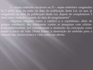 I – sejam embriões inviáveis ou II – sejam embriões congelados 
há 3 (três) anos ou mais, na data da publicação desta Lei, ou que, já 
congelados na data da publicação desta Lei, depois de completarem 3 
(três) anos, contados a partir da data de congelamento”. 
Algumas religiões como a católica e o espiritismo, além de 
grupos antiaborto, são totalmente contra as pesquisas com células-troncoembrionárias 
por considerarem o momento da concepção como 
sendo o início da vida. Dessa forma, a destruição do embrião para a 
retirada das células-tronco é visto como um aborto. 
 