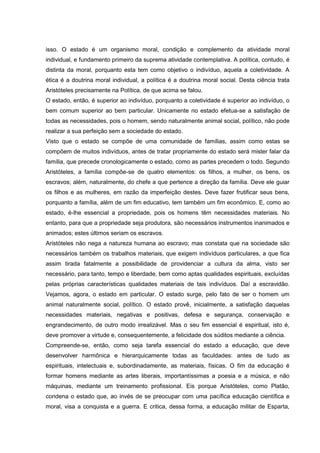 isso. O estado é um organismo moral, condição e complemento da atividade moral
individual, e fundamento primeiro da suprema atividade contemplativa. A política, contudo, é
distinta da moral, porquanto esta tem como objetivo o indivíduo, aquela a coletividade. A
ética é a doutrina moral individual, a política é a doutrina moral social. Desta ciência trata
Aristóteles precisamente na Política, de que acima se falou.
O estado, então, é superior ao indivíduo, porquanto a coletividade é superior ao indivíduo, o
bem comum superior ao bem particular. Unicamente no estado efetua-se a satisfação de
todas as necessidades, pois o homem, sendo naturalmente animal social, político, não pode
realizar a sua perfeição sem a sociedade do estado.
Visto que o estado se compõe de uma comunidade de famílias, assim como estas se
compõem de muitos indivíduos, antes de tratar propriamente do estado será mister falar da
família, que precede cronologicamente o estado, como as partes precedem o todo. Segundo
Aristóteles, a família compõe-se de quatro elementos: os filhos, a mulher, os bens, os
escravos; além, naturalmente, do chefe a que pertence a direção da família. Deve ele guiar
os filhos e as mulheres, em razão da imperfeição destes. Deve fazer frutificar seus bens,
porquanto a família, além de um fim educativo, tem também um fim econômico. E, como ao
estado, é-lhe essencial a propriedade, pois os homens têm necessidades materiais. No
entanto, para que a propriedade seja produtora, são necessários instrumentos inanimados e
animados; estes últimos seriam os escravos.
Aristóteles não nega a natureza humana ao escravo; mas constata que na sociedade são
necessários também os trabalhos materiais, que exigem indivíduos particulares, a que fica
assim tirada fatalmente a possibilidade de providenciar a cultura da alma, visto ser
necessário, para tanto, tempo e liberdade, bem como aptas qualidades espirituais, excluídas
pelas próprias características qualidades materiais de tais indivíduos. Daí a escravidão.
Vejamos, agora, o estado em particular. O estado surge, pelo fato de ser o homem um
animal naturalmente social, político. O estado provê, inicialmente, a satisfação daquelas
necessidades materiais, negativas e positivas, defesa e segurança, conservação e
engrandecimento, de outro modo irrealizável. Mas o seu fim essencial é espiritual, isto é,
deve promover a virtude e, consequentemente, a felicidade dos súditos mediante a ciência.
Compreende-se, então, como seja tarefa essencial do estado a educação, que deve
desenvolver harmônica e hierarquicamente todas as faculdades: antes de tudo as
espirituais, intelectuais e, subordinadamente, as materiais, físicas. O fim da educação é
formar homens mediante as artes liberais, importantíssimas a poesia e a música, e não
máquinas, mediante um treinamento profissional. Eis porque Aristóteles, como Platão,
condena o estado que, ao invés de se preocupar com uma pacífica educação científica e
moral, visa a conquista e a guerra. E critica, dessa forma, a educação militar de Esparta,
 