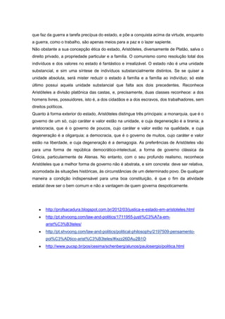 que faz da guerra a tarefa precípua do estado, e põe a conquista acima da virtude, enquanto
a guerra, como o trabalho, são apenas meios para a paz e o lazer sapiente.
Não obstante a sua concepção ética do estado, Aristóteles, diversamente de Platão, salva o
direito privado, a propriedade particular e a família. O comunismo como resolução total dos
indivíduos e dos valores no estado é fantástico e irrealizável. O estado não é uma unidade
substancial, e sim uma síntese de indivíduos substancialmente distintos. Se se quiser a
unidade absoluta, será mister reduzir o estado à família e a família ao indivíduo; só este
último possui aquela unidade substancial que falta aos dois precedentes. Reconhece
Aristóteles a divisão platônica das castas, e, precisamente, duas classes reconhece: a dos
homens livres, possuidores, isto é, a dos cidadãos e a dos escravos, dos trabalhadores, sem
direitos políticos.
Quanto à forma exterior do estado, Aristóteles distingue três principais: a monarquia, que é o
governo de um só, cujo caráter e valor estão na unidade, e cuja degeneração é a tirania; a
aristocracia, que é o governo de poucos, cujo caráter e valor estão na qualidade, e cuja
degeneração é a oligarquia; a democracia, que é o governo de muitos, cujo caráter e valor
estão na liberdade, e cuja degeneração é a demagogia. As preferências de Aristóteles vão
para uma forma de república democrático-intelectual, a forma de governo clássica da
Grécia, particularmente de Atenas. No entanto, com o seu profundo realismo, reconhece
Aristóteles que a melhor forma de governo não é abstrata, e sim concreta: deve ser relativa,
acomodada às situações históricas, às circunstâncias de um determinado povo. De qualquer
maneira a condição indispensável para uma boa constituição, é que o fim da atividade
estatal deve ser o bem comum e não a vantagem de quem governa despoticamente.




        http://profsacadura.blogspot.com.br/2012/03/justica-e-estado-em-aristoteles.html
        http://pt.shvoong.com/law-and-politics/1711955-justi%C3%A7a-em-
        arist%C3%B3teles/
        http://pt.shvoong.com/law-and-politics/political-philosophy/2197509-pensamento-
        pol%C3%ADtico-arist%C3%B3teles/#ixzz26DAu2B1O
        http://www.pucsp.br/pos/cesima/schenberg/alunos/paulosergio/politica.html
 