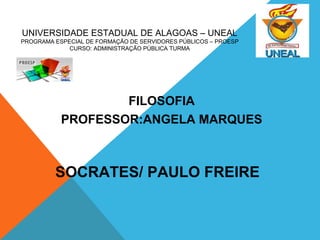 UNIVERSIDADE ESTADUAL DE ALAGOAS – UNEAL 
PROGRAMA ESPECIAL DE FORMAÇÃO DE SERVIDORES PÚBLICOS – PROESP 
CURSO: ADMINISTRAÇÃO PÚBLICA TURMA 
FILOSOFIA 
PROFESSOR:ANGELA MARQUES 
SOCRATES/ PAULO FREIRE 
 