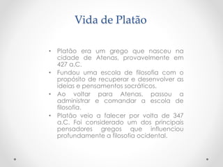 Vida de Platão
• Platão era um grego que nasceu na
cidade de Atenas, provavelmente em
427 a.C.
• Fundou uma escola de filosofia com o
propósito de recuperar e desenvolver as
ideias e pensamentos socráticos.
• Ao voltar para Atenas, passou a
administrar e comandar a escola de
filosofia.
• Platão veio a falecer por volta de 347
a.C. Foi considerado um dos principais
pensadores gregos que influenciou
profundamente a filosofia ocidental.
 