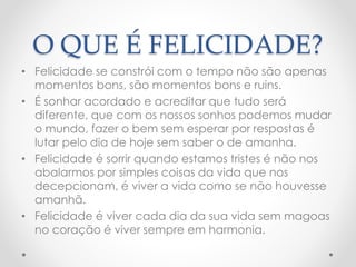 O QUE É FELICIDADE?
• Felicidade se constrói com o tempo não são apenas
momentos bons, são momentos bons e ruins.
• É sonhar acordado e acreditar que tudo será
diferente, que com os nossos sonhos podemos mudar
o mundo, fazer o bem sem esperar por respostas é
lutar pelo dia de hoje sem saber o de amanha.
• Felicidade é sorrir quando estamos tristes é não nos
abalarmos por simples coisas da vida que nos
decepcionam, é viver a vida como se não houvesse
amanhã.
• Felicidade é viver cada dia da sua vida sem magoas
no coração é viver sempre em harmonia.
 