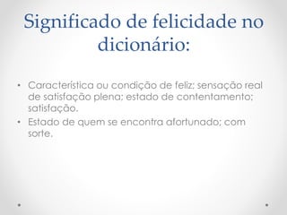 Significado de felicidade no
dicionário:
• Característica ou condição de feliz; sensação real
de satisfação plena; estado de contentamento;
satisfação.
• Estado de quem se encontra afortunado; com
sorte.
 