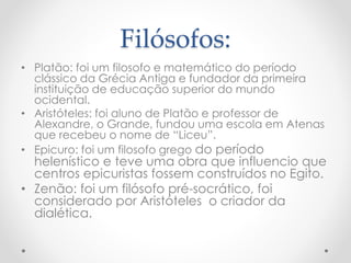 Filósofos:
• Platão: foi um filosofo e matemático do período
clássico da Grécia Antiga e fundador da primeira
instituição de educação superior do mundo
ocidental.
• Aristóteles: foi aluno de Platão e professor de
Alexandre, o Grande, fundou uma escola em Atenas
que recebeu o nome de “Liceu”.
• Epicuro: foi um filosofo grego do período
helenístico e teve uma obra que influencio que
centros epicuristas fossem construídos no Egito.
• Zenão: foi um filósofo pré-socrático, foi
considerado por Aristóteles o criador da
dialética.
 