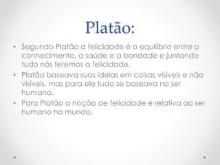 Platão:
• Segundo Platão a felicidade é o equilíbrio entre o
conhecimento, a saúde e a bondade e juntando
tudo nós teremos a felicidade.
• Platão baseava suas ideias em coisas visíveis e não
visíveis, mas para ele tudo se baseava no ser
humano.
• Para Platão a noção de felicidade é relativa ao ser
humano no mundo.
 