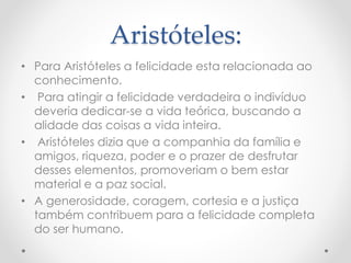 Aristóteles:
• Para Aristóteles a felicidade esta relacionada ao
conhecimento.
• Para atingir a felicidade verdadeira o indivíduo
deveria dedicar-se a vida teórica, buscando a
alidade das coisas a vida inteira.
• Aristóteles dizia que a companhia da família e
amigos, riqueza, poder e o prazer de desfrutar
desses elementos, promoveriam o bem estar
material e a paz social.
• A generosidade, coragem, cortesia e a justiça
também contribuem para a felicidade completa
do ser humano.
 