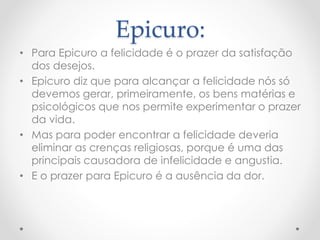 Epicuro:
• Para Epicuro a felicidade é o prazer da satisfação
dos desejos.
• Epicuro diz que para alcançar a felicidade nós só
devemos gerar, primeiramente, os bens matérias e
psicológicos que nos permite experimentar o prazer
da vida.
• Mas para poder encontrar a felicidade deveria
eliminar as crenças religiosas, porque é uma das
principais causadora de infelicidade e angustia.
• E o prazer para Epicuro é a ausência da dor.
 