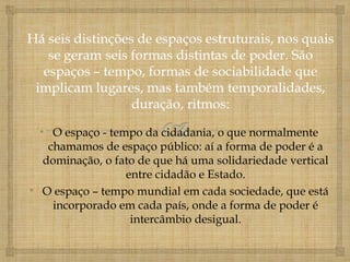 • O espaço - tempo da cidadania, o que normalmente
    chamamos de espaço público: aí a forma de poder é a
   dominação, o fato de que há uma solidariedade vertical
                  entre cidadão e Estado.
• O espaço – tempo mundial em cada sociedade, que está
     incorporado em cada país, onde a forma de poder é
                   intercâmbio desigual.
 